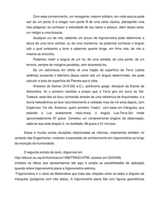 Com esse conhecimento, um navegante, mesmo solitário, em noite escura pode
        sair de um ponto A e chegar num ponto B de uma carta náutica, planejando uma
        rota poligonal, se conhecer a velocidade do seu barco e possuir, além dessa carta,
        um relógio e uma bússula.
             Qualquer um de nós, sabendo um pouco de trigonometria pode determinar a
        altura de uma torre vertical, ou de uma montanha, se podemos conhecer o ângulo
        sob o qual avistamos a torre e sabemos quanto longe, em linha reta, de nós a
        mesma se encontra.
             Podemos medir a largura de um rio, de uma estrada, de uma ponte, de um
        terreno, sempre de margens paralelas, sem atravessá-los.
             Se um astronauta em órbita vê uma fração da superfície da Terra (calota
        esférica) avistando o diâmetro dessa calota sob um ângulo determinado, ele pode
        calcular a área da superfície do Planeta que é vista.
             Aristarco de Samos (310-230 a.C.), astrônomo grego, discípulo da Escola de
        Alexandria, foi o primeiro cientista a propor que a Terra gira em torno do Sol.
        Todavia, esse fato só ficou conhecido através de uma referência de Arquimedes, e a
        teoria heliocêntrica só teve reconhecimento e validade mais de mil anos depois, com
        Copérnico. Foi ele, Aristarco, quem primeiro “mediu”, com base em triângulos, que
        estando    a   Lua   exatamente     meio-cheia,   o     ângulo   Lua-Terra-Sol   mede
        aproximadamente 87 graus. Cometeu um compreensível engano de observação;
        sabe-se que esse ângulo é, na realidade, 89 graus e 51 minutos.

      Essas e muitas outras situações relacionadas às ciências, importantes também no
contexto das Engenharias, mostram a expressão do conhecimento em trigonometria ao longo
da evolução da humanidade.

      O seguinte extrato de texto, disponível em
http://educar.sc.usp.br/licenciatura/1999/TRIGO.HTML (acesso em 23/03/09)
sintetiza as idéias que apresentamos até aqui e amplia as possibilidades de aplicação
quando refere trigonometria plana e trigonometria esférica.
“Trigonometria é o ramo da Matemática que trata das relações entre os lados e ângulos de
triângulos (polígonos com três lados). A trigonometria plana lida com figuras geométricas
 