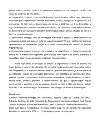 pertencentes a um único plano, e a trigonometria esférica trata dos triângulos que são uma
seção da superfície de uma esfera.
A trigonometria começou como uma Matemática eminentemente prática, para determinar
distâncias que não podiam ser medidas diretamente. Serviu à navegação, à agrimensura e à
astronomia. Ao lidar com a determinação de pontos e distâncias em três dimensões, a
trigonometria esférica ampliou sua aplicação à Física, à Química e a quase todos os ramos
da Engenharia, em especial no estudo de fenômenos periódicos como a vibração do som e o
fluxo de corrente alternada.
A trigonometria começou com as civilizações babilônica e egípcia e desenvolveu-se na
Antiguidade graças aos gregos e indianos. A partir do século VIII d.C., astrônomos islâmicos
aperfeiçoaram as descobertas gregas e indianas, notadamente em relação às funções
trigonométricas.
A trigonometria moderna começou com o trabalho de matemáticos no Ocidente a partir do
século XV. A invenção dos logaritmos pelo escocês John Napier e do cálculo diferencial e
integral por Isaac Newton auxiliaram os cálculos trigonométricos.”

      Ainda hoje, como foi em todos os tempos, a trigonometria é tema de estudos nos
níveis básico e superior da educação. Os conceitos fundamentais da trigonometria podem
ser compreendidos e (re)construídos em todas as oportunidades que surge a sua aplicação
ou implicação. Através de construções geométricas, com estratégias de aprendizagem ativa,
pode-se propiciar o envolvimento dos estudantes no sentido de dar significado aos conceitos.
Dessa forma, pode-se promover o reconhecimento de que a aprendizagem requer
compreender e significar o que se aprende, tirando de foco a idéia de decorar, aplicar
fórmulas, fazer cálculos e seguir receitas como metodologias de ensino e aprendizagem.


Referências.
CARMO, Manfredo Perdigão do; MORGADO, Augusto Cesar de Oliveira; WAGNER,
Eduardo; CARVALHO, João Pitombeira de. Trigonometria, números complexos. 3.ed. Rio de
Janeiro: Sociedade Brasileira de Matemática, 2005. (Coleção do professor de matemática)
LIMA, Elon Lages. A matemática do ensino médio. 9.ed. Rio de Janeiro, RJ: Sociedade
Brasileira de Matemática, 2006. v. 1. Coleção do professor de matemática.
 