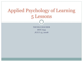 NICOLE HAUSER ISTC 633 JULY 15, 2008 Applied Psychology of Learning 5 Lessons 