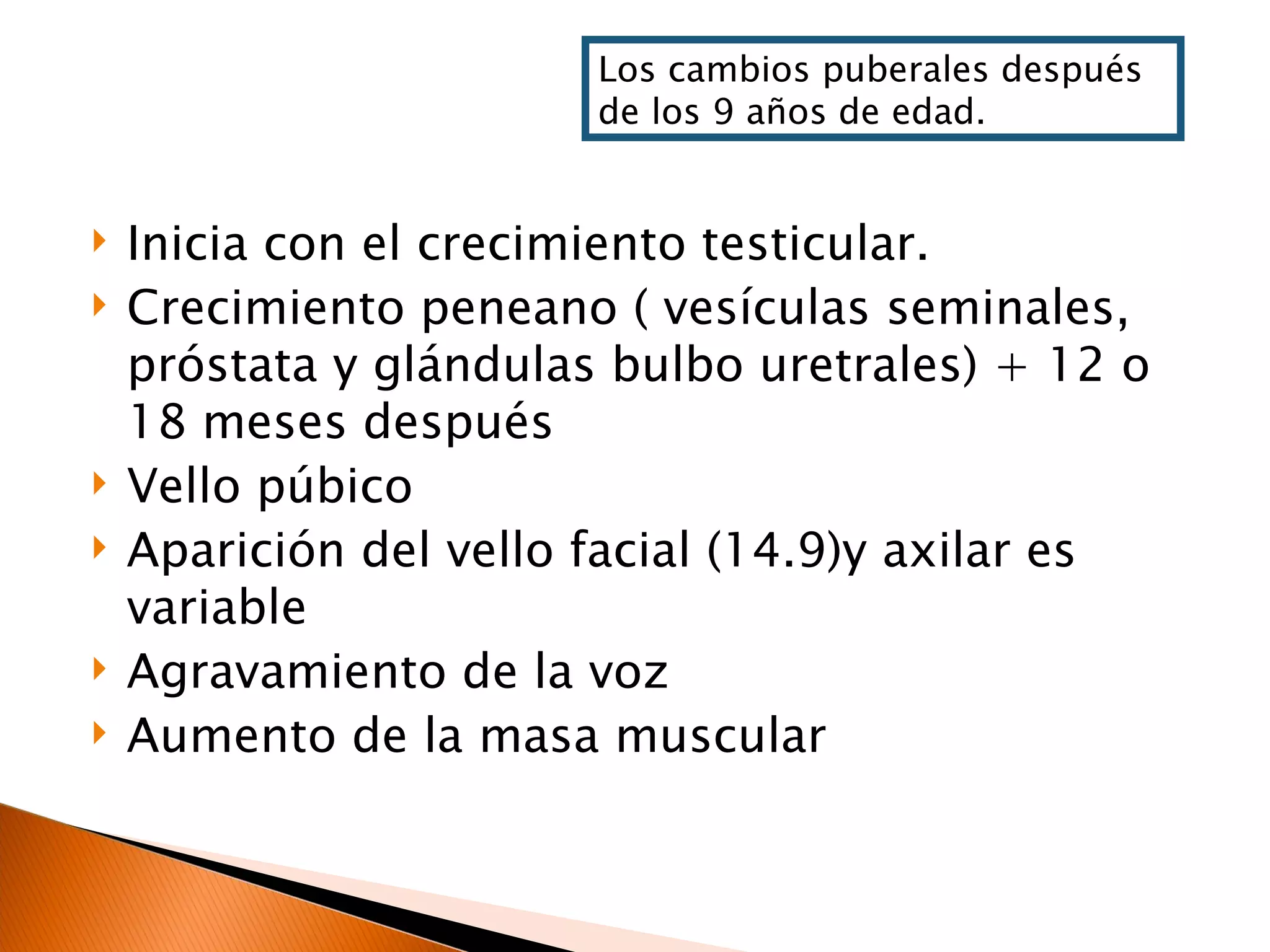 Inicia con el crecimiento testicular. Crecimiento peneano ( vesículas seminales, próstata y glándulas bulbo uretrales) + 12 o 18 meses después Vello púbico Aparición del vello facial (14.9)y axilar es variable Agravamiento de la voz Aumento de la masa muscular Los cambios puberales después de los 9 años de edad. 