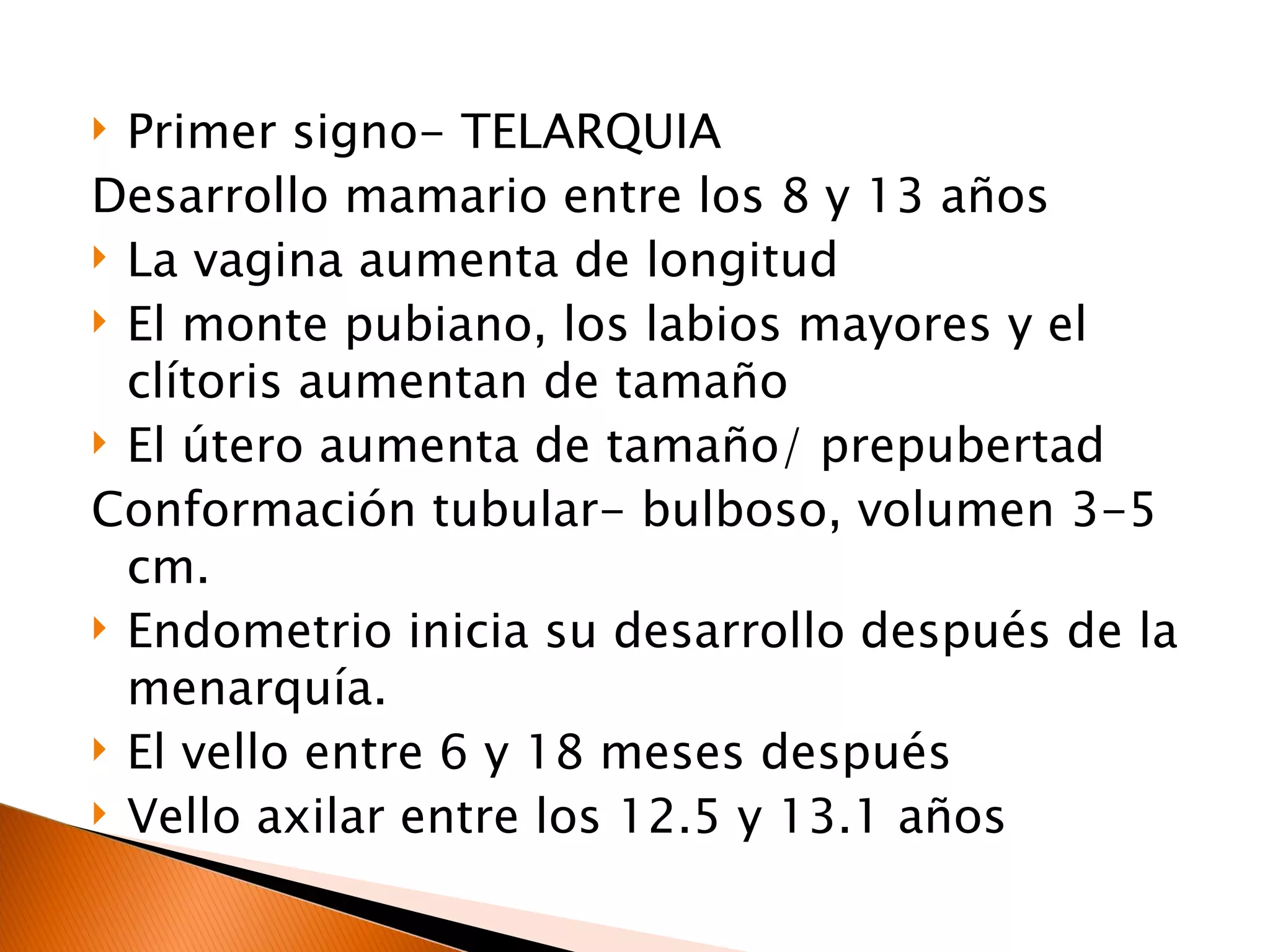 Primer signo- TELARQUIA Desarrollo mamario entre los 8 y 13 años La vagina aumenta de longitud El monte pubiano, los labios mayores y el clítoris aumentan de tamaño El útero aumenta de tamaño/ prepubertad Conformación tubular- bulboso, volumen 3-5 cm. Endometrio inicia su desarrollo después de la menarquía. El vello entre 6 y 18 meses después Vello axilar entre los 12.5 y 13.1 años 