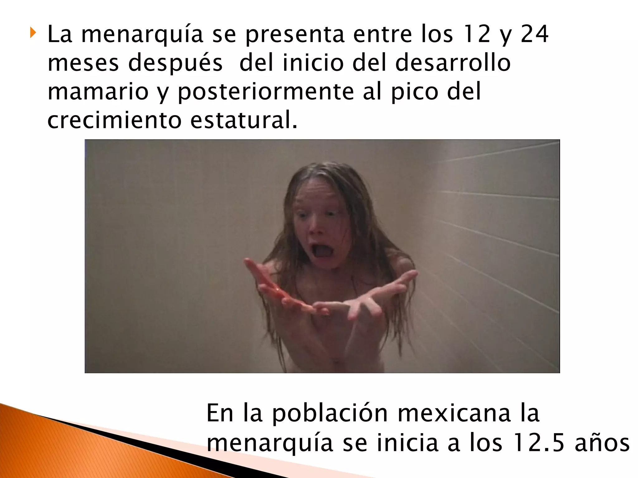 La menarquía se presenta entre los 12 y 24 meses después  del inicio del desarrollo mamario y posteriormente al pico del crecimiento estatural. En la población mexicana la menarquía se inicia a los 12.5 años 