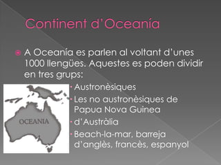 Continentd’OceaníaA Oceanía es parlen al voltantd’unes 1000 llengües. Aquestes es poden dividir en tres grups:AustronèsiquesLes no austronèsiques de Papua Nova Guinead’AustràliaBeach-la-mar, barrejad’anglès, francès, espanyol