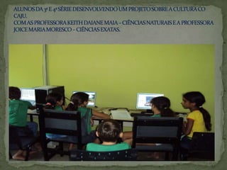 ALUNOS DA 3ª E 4ª SÉRIE DESENVOLVENDO UM PROJETO SOBRE A CULTURA CO CAJU.COM AS PROFESSORA KEITH DAIANE MAIA – CIÊNCIAS NATURAIS E A PROFESSORA JOICE MARIA MORESCO – CIÊNCIAS EXATAS.