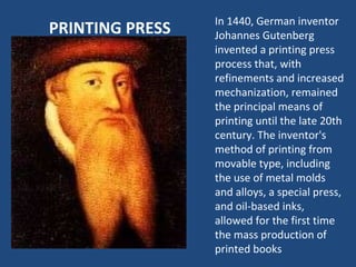 PRINTING PRESS In 1440, German inventor Johannes Gutenberg invented a printing press process that, with refinements and increased mechanization, remained the principal means of printing until the late 20th century. The inventor's method of printing from movable type, including the use of metal molds and alloys, a special press, and oil-based inks, allowed for the first time the mass production of printed books 