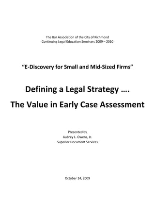 The Bar Association of the City of Richmond
         Continuing Legal Education Seminars 2009 – 2010




  “E-Discovery for Small and Mid-Sized Firms”


   Defining a Legal Strategy ….
The Value in Early Case Assessment

                          Presented by
                      Aubrey L. Owens, Jr.
                   Superior Document Services




                        October 14, 2009
 