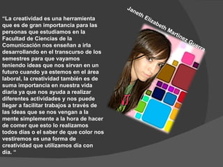   “ La creatividad es una herramienta que es de gran importancia para las personas que estudiamos en la Facultad de Ciencias de la Comunicación nos enseñan a irla desarrollando en el transcurso de los semestres para que vayamos teniendo ideas que nos sirvan en un futuro cuando ya estemos en el área laboral, la creatividad también es de suma importancia en nuestra vida diaria ya que nos ayuda a realizar diferentes actividades y nos puede llegar a facilitar trabajos a través de las ideas que se nos vengan a la mente simplemente a la hora de hacer de comer que esto lo realizamos todos días o el saber de que color nos vestiremos es una forma de creatividad que utilizamos día con día. “ Janeth Elizabeth Martinez Guerra 