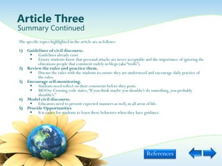 Article Three
Summary Continued
The specific topics highlighted in the article are as follows:
1) Guidelines of civil discourse.
     Guidelines already exist.
     Ensure students know that personal attacks are never acceptable and the importance of ignoring the
        obnoxious people that comment rudely in blogs (aka “trolls”).
2) Review the rules and practice them.
     Discuss the rules with the students to ensure they are understood and encourage daily practice of
        the rules.
3) Encourage self-monitoring.
     Students need reflect on their comments before they posts.
     MOOse Crossing code states, “If you think maybe you shouldn‟t do something, you probably
        shouldn‟t.”
4) Model civil discourse.
     Educators need to present expected manners as well, in all areas of life.
5) Provide Opportunities
     It is easier for students to learn these behaviors when they have guidance.




                                                                       References
 