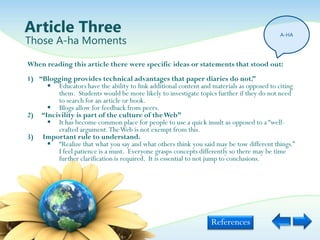 Article Three                                                                            A-HA
Those A-ha Moments

When reading this article there were specific ideas or statements that stood out:
1) “Blogging provides technical advantages that paper diaries do not.”
      Educators have the ability to link additional content and materials as opposed to citing
        them. Students would be more likely to investigate topics further if they do not need
        to search for an article or book.
      Blogs allow for feedback from peers.
2) “Incivility is part of the culture of the Web”
      It has become common place for people to use a quick insult as opposed to a “well-
        crafted argument. The Web is not exempt from this.
3) Important rule to understand.
      “Realize that what you say and what others think you said may be tow different things.”
        I feel patience is a must. Everyone grasps concepts differently so there may be time
        further clarification is required. It is essential to not jump to conclusions.




                                                                 References
 