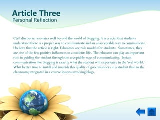 Article Three
Personal Reflection


Civil discourse resonates well beyond the world of blogging. It is crucial that students
understand there is a proper way to communicate and an unacceptable way to communicate.
I believe that the article is right. Educators are role models for students. Sometimes, they
are one of the few positive influences in a students life. The educator can play an important
role in guiding the student through the acceptable ways of communicating. Instant
communication like blogging is exactly what the student will experience in the „real world.‟
What better time to instill and nourish this quality of good manners in a student than in the
classroom; integrated in a course lessons involving blogs.
 