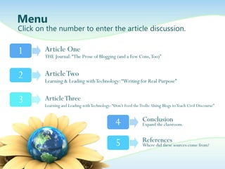 Menu
Click on the number to enter the article discussion.


1       Article One
        THE Journal: “The Prose of Blogging (and a Few Cons, Too)”


2       Article Two
        Learning & Leading with Technology: “Writing for Real Purpose”


3       Article Three
        Learning and Leading with Technology: “Don‟t Feed the Trolls: Using Blogs to Teach Civil Discourse”


                                                 4              Conclusion
                                                                Expand the classroom.


                                                 5              References
                                                                Where did these sources come from?
 