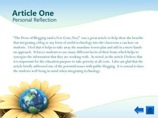 Article One
Personal Reflection


“The Prose of Blogging (and a Few Cons, Too)” was a great article to help show the benefits
that integrating a blog or any form of useful technology into the classroom a can have on
students. I feel that it helps to take away the mundane lesson plan and add in a more hands-
on approach. It forces students to use many different facets of their brain which helps to
synergize the information that they are working with. As noted, in the article I believe that
it is important for the education purpose to take priority at all costs. I also am glad that the
article briefly addressed one of the potential issues with public blogging. It is crucial to have
the students well-being in mind when integrating technology.
 