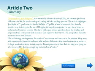 Article Two
Summary
“Writing for a Real Purpose” was written by Chinwe Ikpeze (2009), an assistant professor
of literacy in NY, for the Learning & Leading with Technology journal. The article highlights
Jon Blain, a 5th grade teacher in the Buffalo, NY public school system who has found a
positive way to integrate the use of blogging through forum posts. He uses these posts to
enhance his literature lessons. He starts with open-ended question about the reading and
urges students to respond with evidence that supports their views. He also pushes students
to create their own threads.
The technology has improved the students‟ motivation and interest in the subject. They were
able to enter the forum from home which allowed them to time to reflect on their answers.
A large motivation factor to take care in this assignment was that their writing was going to
a be reviewed by their peers, giving each student a “voice.”




                                                                References
 
