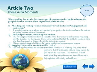 Article Two                                                                                  A-HA
Those A-ha Moments

When reading this article there were specific statements that spoke volumes and
grasped the true essence of the importance of the article:
1) “Reading and writing volumes increased” as well as student “engagement and
    motivation.”
  It was obvious that the students were excited by the project due to the number of discussions,
    including “student-initiated discussions.
2) Real purpose means something to a student.
  The project provided the students an outlet to write their concerns and opinions regarding
    specific literature for their peers. It was a real audience that had the ability to comment back
    whether they agreed or disagreed with the students view point.
  This arrangement extends beyond the typical teacher-student assessment process.
3) Bogging can provide a student with a “voice.”
  The activity empowered the students to facilitate their level of learning. They were able to
                                            express to their true thoughts without being put on the
                                            spot within the classroom. They had time to think
                                            about what they wanted to say and were able to voice
                                            their opinions with clarity and evidence.


                                                                    References
 