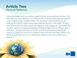 Article Two
Personal Reflection

I think John Buffalo can be an excellent example for both current and future educators. He
took a literature lesson that has a very traditional style of classroom discussion and explored
a way to help it energize it and his students. He created and environment that not only
challenges his students‟ verbal communication skills but also their written skills. The blog
seems to be fun for the students; much more than just another assignment. John Buffalo had
a positive experience integrating technology into his lesson plans and was willing to share it
with others. It is important for us as educators to look beyond just the traditional and
continue to explore new ways for our students to find excitement in learning. When we do
find ideas that bring success, we too should share with those ideas with everyone in our
profession.
 