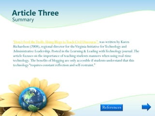Article Three
Summary



“Don‟t Feed the Trolls: Using Blogs to Teach Civil Discourse” was written by Karen
Richardson (2008), regional director for the Virginia Initiative for Technology and
Administrative Leadership. Posted in the Learning & Leading with Technology journal. The
article focuses on the importance of teaching students manners when using real-time
technology. The benefits of blogging are only accessible if students understand that this
technology “requires constant reflection and self-restraint.”




                                                              References
 