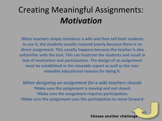 Creating Meaningful Assignments:  Motivation When teachers simply introduce a wiki and then tell their students to use it, the students usually respond poorly because there is no direct assignment. This usually happens because the teacher is also unfamiliar with the tool. This can frustrate the students and result in lack of motivation and participation. The design of an assignment must be established in the viewable aspect as well as the non-viewable educational reasons for doing it. When designing an assignment for a wiki teachers should: Make sure the assignment is moving and not closed. Make sure the assignment requires participation. Make sure the assignment uses the participation to move forward. Choose another challenge! 