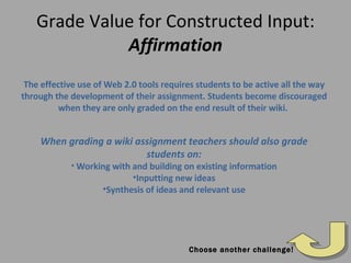 Grade Value for Constructed Input: Affirmation The effective use of Web 2.0 tools requires students to be active all the way through the development of their assignment. Students become discouraged when they are only graded on the end result of their wiki.  When grading a wiki assignment teachers should also grade students on: Working with and building on existing information Inputting new ideas Synthesis of ideas and relevant use Choose another challenge! 