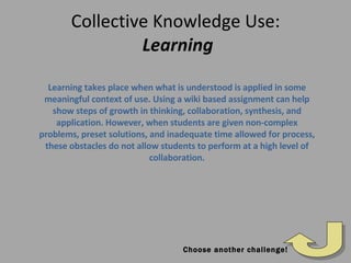 Collective Knowledge Use:   Learning Learning takes place when what is understood is applied in some meaningful context of use. Using a wiki based assignment can help show steps of growth in thinking, collaboration, synthesis, and application. However, when students are given non-complex problems, preset solutions, and inadequate time allowed for process, these obstacles do not allow students to perform at a high level of collaboration. Choose another challenge! 