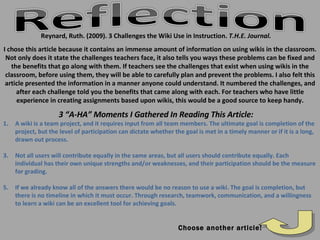 Reynard, Ruth. (2009). 3 Challenges the Wiki Use in Instruction.  T.H.E. Journal. Choose another article! A wiki is a team project, and it requires input from all team members. The ultimate goal is completion of the project, but the level of participation can dictate whether the goal is met in a timely manner or if it is a long, drawn out process. Not all users will contribute equally in the same areas, but all users should contribute equally. Each individual has their own unique strengths and/or weaknesses, and their participation should be the measure for grading. If we already know all of the answers there would be no reason to use a wiki. The goal is completion, but there is no timeline in which it must occur. Through research, teamwork, communication, and a willingness to learn a wiki can be an excellent tool for achieving goals. 3 “A-HA” Moments I Gathered In Reading This Article: I chose this article because it contains an immense amount of information on using wikis in the classroom. Not only does it state the challenges teachers face, it also tells you ways these problems can be fixed and the benefits that go along with them. If teachers see the challenges that exist when using wikis in the classroom, before using them, they will be able to carefully plan and prevent the problems. I also felt this article presented the information in a manner anyone could understand. It numbered the challenges, and after each challenge told you the benefits that came along with each. For teachers who have little experience in creating assignments based upon wikis, this would be a good source to keep handy. 