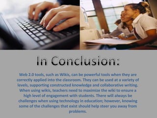 Web 2.0 tools, such as Wikis, can be powerful tools when they are correctly applied into the classroom. They can be used at a variety of levels, supporting constructed knowledge and collaborative writing. When using wikis, teachers need to maximize the wiki to ensure a high level of engagement with students. There will always be challenges when using technology in education; however, knowing some of the challenges that exist should help steer you away from problems. 