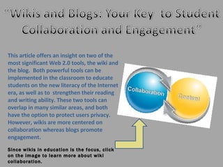 This article offers an insight on two of the most significant Web 2.0 tools, the wiki and the blog.  Both powerful tools can be implemented in the classroom to educate students on the new literacy of the Internet era, as well as to  strengthen their reading and writing ability. These two tools can overlap in many similar areas, and both have the option to protect users privacy. However, wikis are more centered on collaboration whereas blogs promote engagement.  Since wikis in education is the focus, click on the image to learn more about wiki collaboration. 