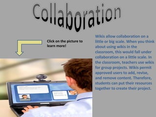 Wikis allow collaboration on a little or big scale. When you think about using wikis in the classroom, this would fall under collaboration on a little scale. In the classroom, teachers use wikis for group projects. Wikis permit approved users to add, revise, and remove content. Therefore, students can put their resources together to create their project. Click on the picture to learn more! 