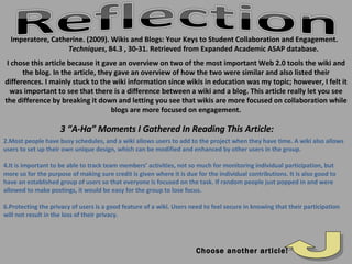Imperatore, Catherine. (2009). Wikis and Blogs: Your Keys to Student Collaboration and Engagement.  Techniques , 84.3 , 30-31. Retrieved from Expanded Academic ASAP database. Choose another article! Most people have busy schedules, and a wiki allows users to add to the project when they have time. A wiki also allows users to set up their own unique design, which can be modified and enhanced by other users in the group. It is important to be able to track team members’ activities, not so much for monitoring individual participation, but more so for the purpose of making sure credit is given where it is due for the individual contributions. It is also good to have an established group of users so that everyone is focused on the task. If random people just popped in and were allowed to make postings, it would be easy for the group to lose focus. Protecting the privacy of users is a good feature of a wiki. Users need to feel secure in knowing that their participation will not result in the loss of their privacy. 3 “A-Ha” Moments I Gathered In Reading This Article: I chose this article because it gave an overview on two of the most important Web 2.0 tools the wiki and the blog. In the article, they gave an overview of how the two were similar and also listed their differences. I mainly stuck to the wiki information since wikis in education was my topic; however, I felt it was important to see that there is a difference between a wiki and a blog. This article really let you see the difference by breaking it down and letting you see that wikis are more focused on collaboration while blogs are more focused on engagement. 
