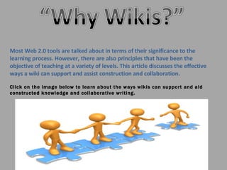 Most Web 2.0 tools are talked about in terms of their significance to the learning process. However, there are also principles that have been the objective of teaching at a variety of levels. This article discusses the effective ways a wiki can support and assist construction and collaboration.  Click on the image below to learn about the ways wikis can support and aid constructed knowledge and collaborative writing. 
