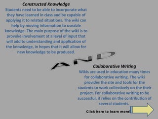 Constructed Knowledge Students need to be able to incorporate what they have learned in class and be capable of applying it to related situations. The wiki can help by moving information to useable knowledge. The main purpose of the wiki is to provoke involvement at a level of input that will add to understanding and application of the knowledge, in hopes that it will allow for new knowledge to be produced . Collaborative Writing Wikis are used in education many times for collaborative writing. The wiki provides the site and tools for the students to work collectively on the their project. For collaborative writing to be successful, it relies on the contribution of several students.  Click here to learn more! 
