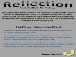 Reynard, Ruth. (2009). Why Wikis?  T.H.E. Journal. Choose another article! What better way to learn something than through hands on experience? As you gather information and build the wiki, it becomes a personalized extension of the users. It is important that all users be prepared to work toward continuous improvement of the text. Ideas need to be communicated and assessed by the team. As updates are made and the assignment takes on it’s shape, the more imperative it should be for the team to add detail and further personalize the work. In order to successfully use the wiki tool, users must realize that there are no absolutes and be open to challenges to their ideas. Users must also be receptive to the input of others and willing to consider changing their viewpoint for the sake of the project. All ideas are debatable  and up for discussion and possible modification.  3 “A-HA” Moments I Gathered In Reading This Article: I chose this article because it focuses on two of the most important things that wikis promote: constructed knowledge and collaborative writing. I found it to be an important article because it gives in depth information on how constructed knowledge and collaborative writing are effectively developed when using a wiki in education. To maximize the use of the wiki, it is key for both constructed knowledge and collaborative writing to be successfully used. 