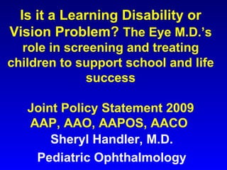 Is it a Learning Disability or Vision Problem?  The Eye M.D.’s role in screening and treating children to support school and life success Joint Policy Statement 2009 AAP, AAO, AAPOS, AACO  Sheryl Handler, M.D.  Pediatric Ophthalmology  