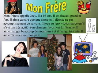 Mon Frère Mon frère s’appelle Joey, Il a 16 ans. Il est frayant grand et fort. Il aime carrure quelque chose et il déteste ne pas accomplissement de sa voie. Il joue au jeux vidéos parce qu’il n’est pas très actif.  Son chanteur favori est Lil Wayne. Il aime manger beaucoup de nourritures et il mange très vite. Il aime résister avec mon père.  