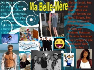 Ma Belle-Mère  Ma belle-mère s’appelle Susanne. Elle est spontanée, drôle et aventureuse.  Elle aime mon père et les autres membres dans ma famille. Elle déteste enfants malpropres.   Elle fait le ski. Son acteur favori est Brad Pitt et son actrice favorite est Meryl Streep. Son groupe favori est U2 et sa chanteuse favorite est Whitney Houston. Elle aime beaucoup pour voyager et elle aime aussi  faire cuire au four.   