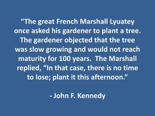 “The great French Marshall Lyuatey
once asked his gardener to plant a tree.  
  The gardener objected that the tree 
was slow growing and would not reach 
 maturity for 100 years.  The Marshall 
 replied, “In that case, there is no time 
    to lose; plant it this afternoon.”

           ‐ John F. Kennedy
 