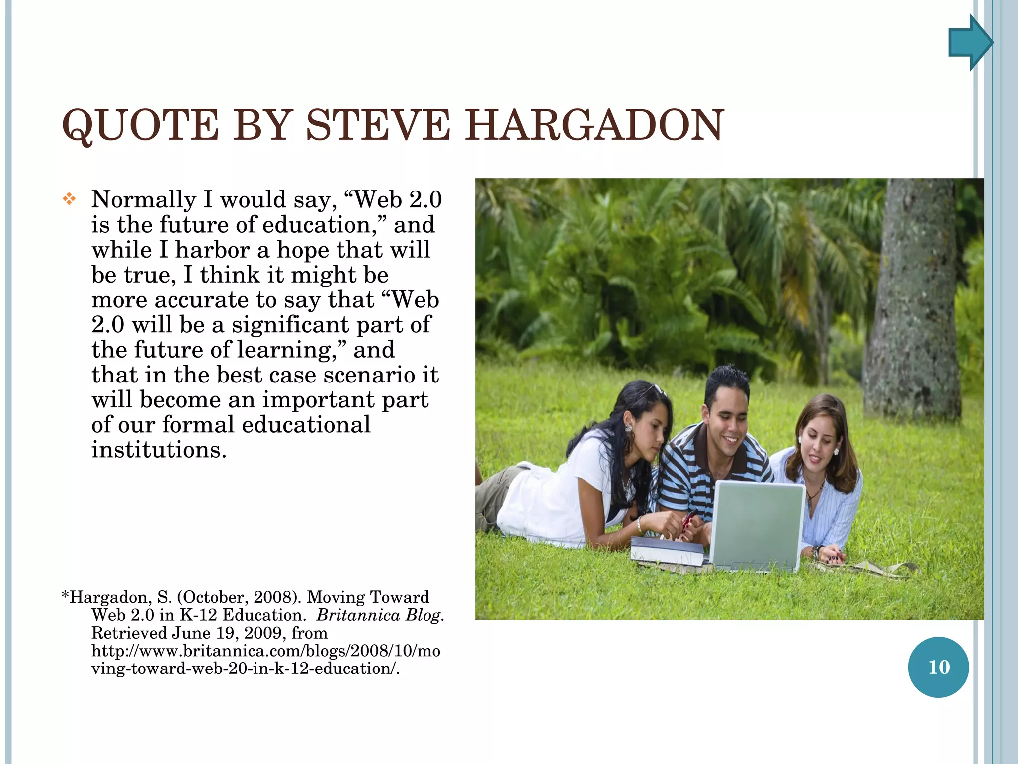 QUOTE BY STEVE HARGADON Normally I would say, “Web 2.0 is the future of education,” and while I harbor a hope that will be true, I think it might be more accurate to say that “Web 2.0 will be a significant part of the future of learning,” and that in the best case scenario it will become an important part of our formal educational institutions. *Hargadon, S. (October, 2008). Moving Toward Web 2.0 in K-12 Education.  Britannica Blog.  Retrieved June 19, 2009, from  http://www.britannica.com/blogs/2008/10/moving-toward-web-20-in-k-12-education/. 