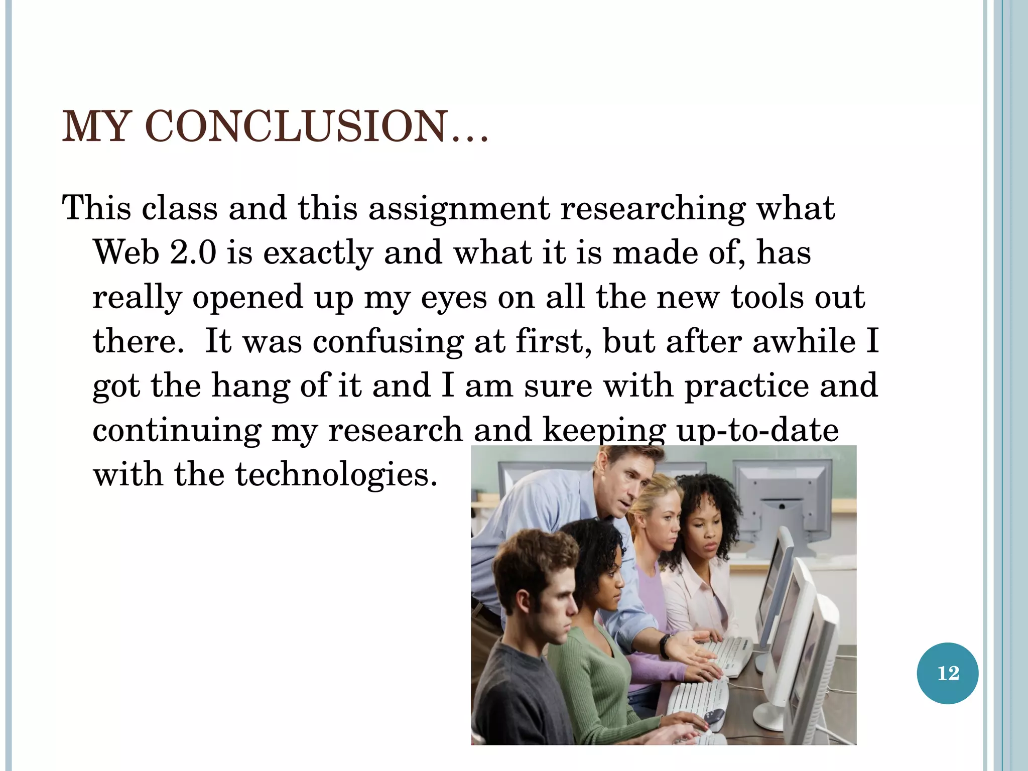 MY CONCLUSION… This class and this assignment researching what Web 2.0 is exactly and what it is made of, has really opened up my eyes on all the new tools out there.  It was confusing at first, but after awhile I got the hang of it and I am sure with practice and continuing my research and keeping up-to-date with the technologies.  
