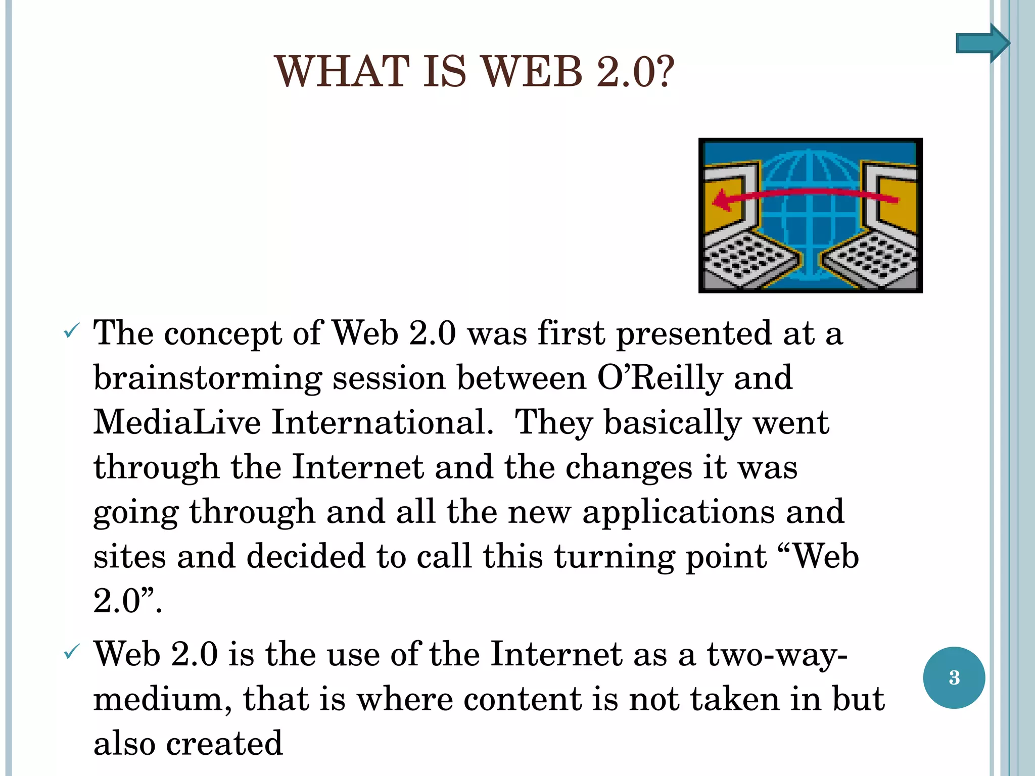 WHAT IS WEB 2.0? The concept of Web 2.0 was first presented at a brainstorming session between O’Reilly and MediaLive International.  They basically went through the Internet and the changes it was going through and all the new applications and sites and decided to call this turning point “Web 2.0”. Web 2.0 is the use of the Internet as a two-way-medium, that is where content is not taken in but also created 