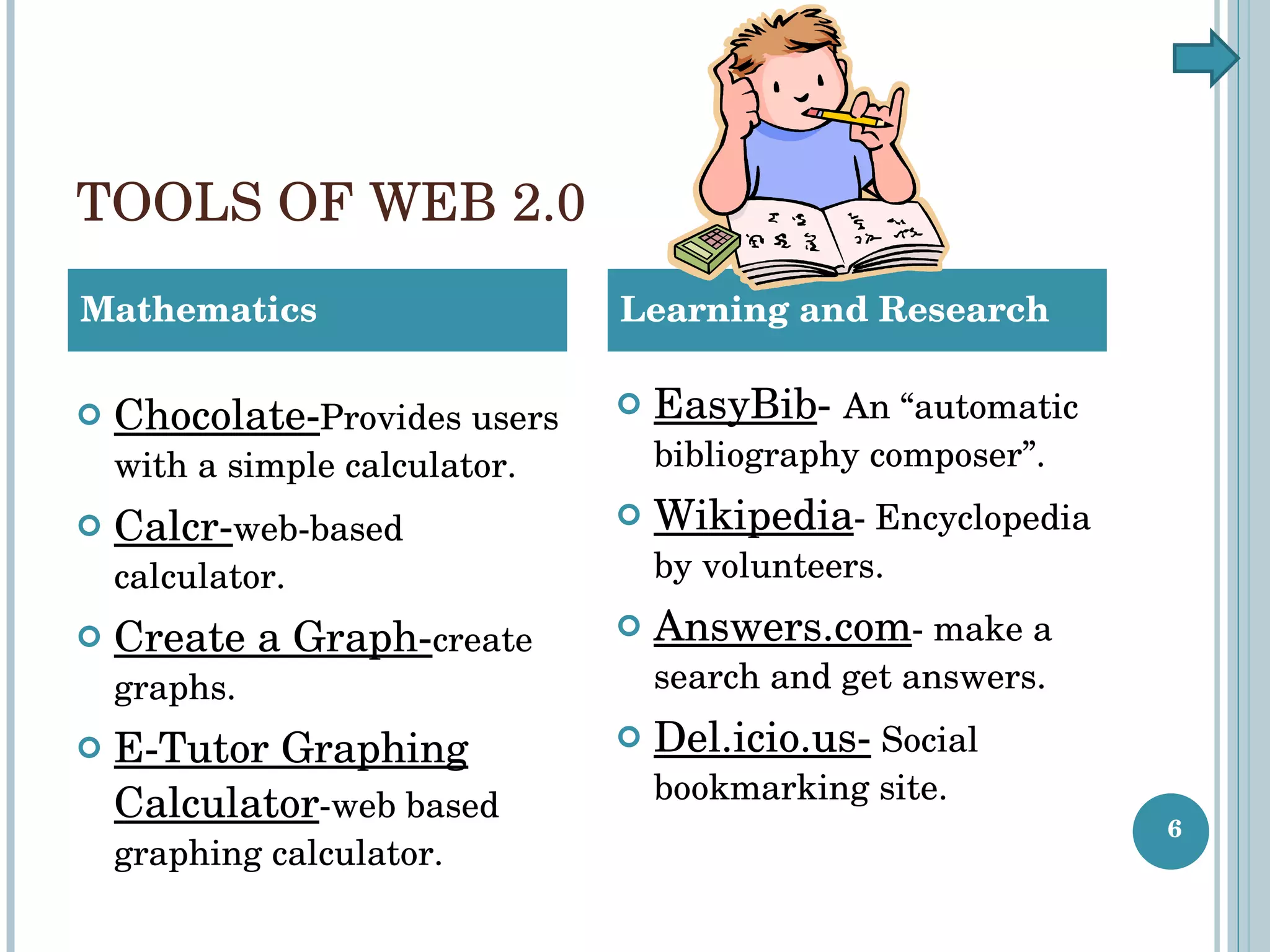 TOOLS OF WEB 2.0 Chocolate- Provides users with a simple calculator. Calcr- web-based calculator. Create a Graph- create graphs. E-Tutor Graphing Calculator -web based graphing calculator. Mathematics Learning and Research EasyBib -  An “automatic bibliography composer”. Wikipedia - Encyclopedia by volunteers. Answers.com - make a search and get answers. Del.icio.us-  Social bookmarking site. 