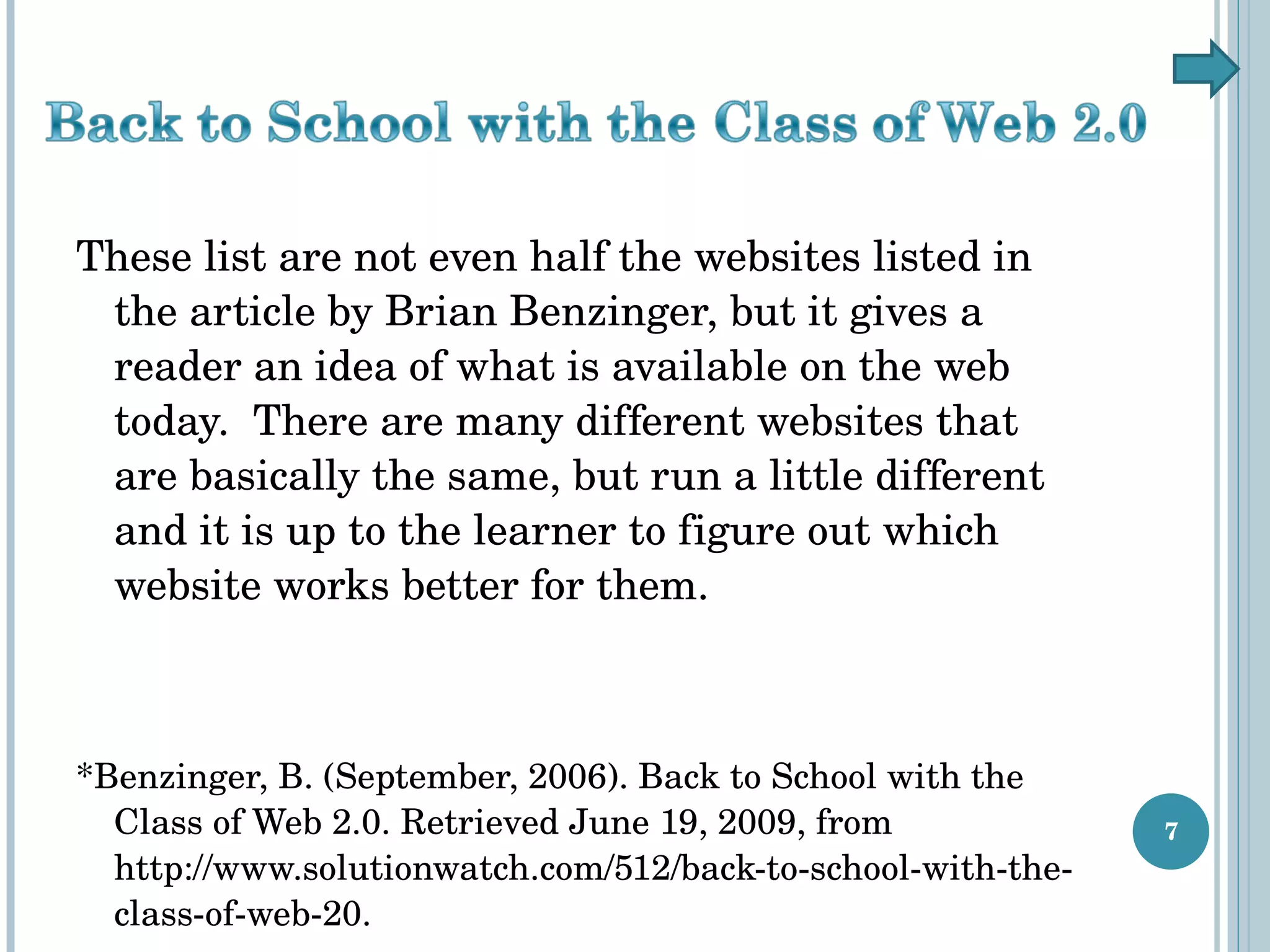 These list are not even half the websites listed in the article by Brian Benzinger, but it gives a reader an idea of what is available on the web today.  There are many different websites that are basically the same, but run a little different and it is up to the learner to figure out which website works better for them. *Benzinger, B. (September, 2006). Back to School with the Class of Web 2.0. Retrieved June 19, 2009, from http://www.solutionwatch.com/512/back-to-school-with-the-class-of-web-20. 