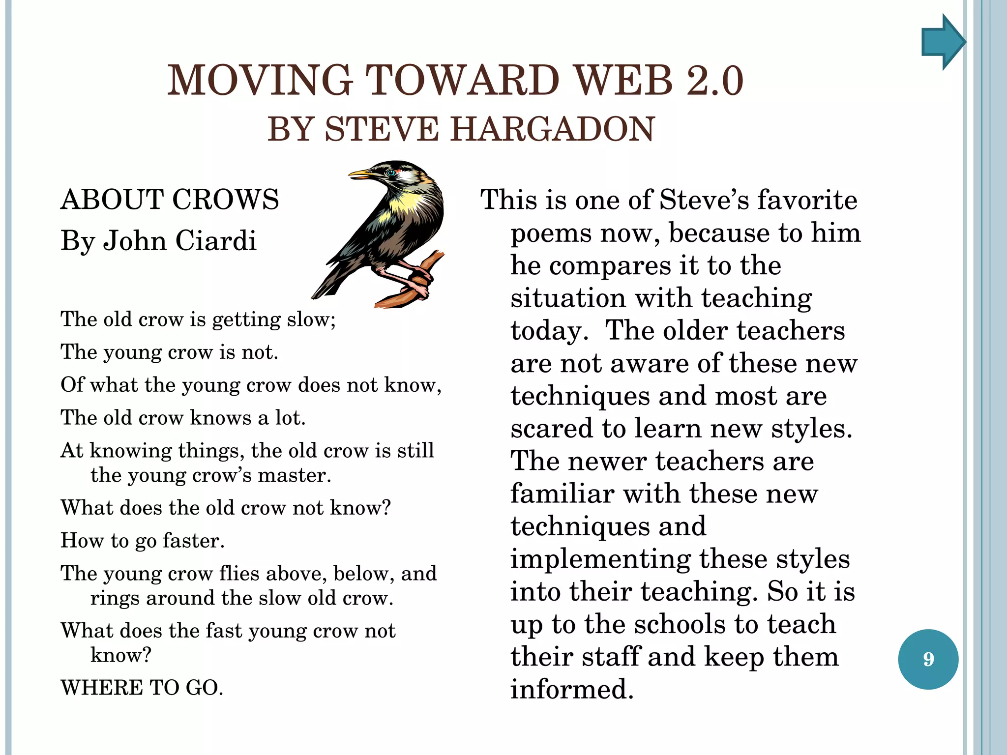 MOVING TOWARD WEB 2.0  BY STEVE HARGADON ABOUT CROWS By John Ciardi The old crow is getting slow; The young crow is not. Of what the young crow does not know, The old crow knows a lot. At knowing things, the old crow is still the young crow’s master. What does the old crow not know? How to go faster. The young crow flies above, below, and rings around the slow old crow. What does the fast young crow not know? WHERE TO GO. This is one of Steve’s favorite poems now, because to him he compares it to the situation with teaching today.  The older teachers are not aware of these new techniques and most are scared to learn new styles.  The newer teachers are familiar with these new techniques and implementing these styles into their teaching. So it is up to the schools to teach their staff and keep them informed. 
