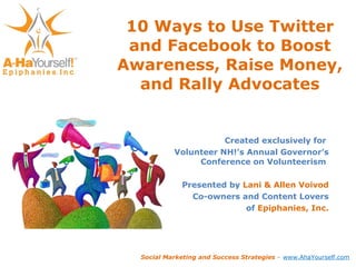 10 Ways to Use Twitter and Facebook to Boost Awareness, Raise Money, and Rally Advocates Created exclusively for  Volunteer NH!’s Annual Governor’s Conference on Volunteerism  Presented by  Lani & Allen Voivod Co-owners and Content Lovers of  Epiphanies, Inc. Social Marketing and Success Strategies  –  www.AhaYourself.com 