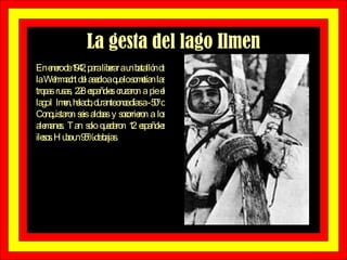La gesta del lago Ilmen En enero de 1942, para liberar a un batallón de la Wehrmacht del asedio a que lo sometían las tropas rusas, 228 españoles cruzaron a pie el lago Ilmen, helado, durante once días a -50º c. Conquistaron seis aldeas y socorrieron a los alemanes. Tan solo quedaron 12 españoles ilesos. Hubo un 95% de bajas.  