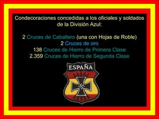 Condecoraciones concedidas a los oficiales y soldados de la División Azul: 2  Cruces de Caballero  (una con Hojas de Roble) 2  Cruces de oro 138  Cruces de Hierro de Primera Clase 2.359  Cruces de Hierro de Segunda Clase 