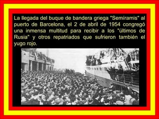 La llegada del buque de bandera griega "Semíramis" al puerto de Barcelona, el 2 de abril de 1954 congregó una inmensa multitud para recibir a los "últimos de Rusia" y otros repatriados que sufrieron también el yugo rojo. 