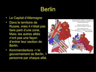 Berlin Le Capital d’Allemagne Dans le territoire de Russie, mais il n’était pas faire parti d’une zone. Mais- les autres alliés n’ont pas une façon d’entrer leur section de Berlin. Kommandantura -> le gouvernement de Berlin, 1 personne par chaque allié. 