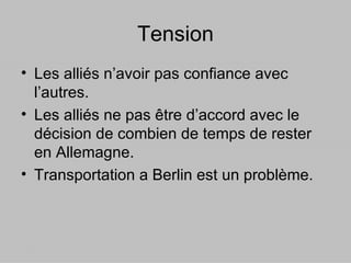 Tension Les alliés n’avoir pas confiance avec l’autres. Les alliés ne pas être d’accord avec le décision de combien de temps de rester en Allemagne. Transportation a Berlin est un problème.  