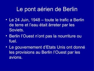 Le pont aérien de  Berlin Le 24 Juin, 1948 – toute le trafic a Berlin de terre et l’eau était ârreter par les Soviets. Berlin l’Ouest n’ont pas la nourriture ou fuel. Le gouvernement d’Etats Unis ont donné les provisions au Berlin l’Ouest par les avions. 