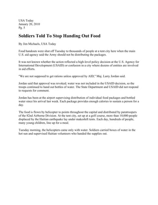 USA Today
January 20, 2010
Pg. 5

Soldiers Told To Stop Handing Out Food
By Jim Michaels, USA Today

Food handouts were shut off Tuesday to thousands of people at a tent city here when the main
U.S. aid agency said the Army should not be distributing the packages.

It was not known whether the action reflected a high-level policy decision at the U.S. Agency for
International Development (USAID) or confusion in a city where dozens of entities are involved
in aid efforts.

"We are not supposed to get rations unless approved by AID," Maj. Larry Jordan said.

Jordan said that approval was revoked; water was not included in the USAID decision, so the
troops continued to hand out bottles of water. The State Department and USAID did not respond
to requests for comment.

Jordan has been at the airport supervising distribution of individual food packages and bottled
water since his arrival last week. Each package provides enough calories to sustain a person for a
day.

The food is flown by helicopter to points throughout the capital and distributed by paratroopers
of the 82nd Airborne Division. At the tent city, set up at a golf course, more than 10,000 people
displaced by the Haitian earthquake lay under makeshift tents. Each day, hundreds of people,
many young children, line up for a meal.

Tuesday morning, the helicopters came only with water. Soldiers carried boxes of water in the
hot sun and supervised Haitian volunteers who handed the supplies out.
 