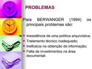 PROBLEMAS Para BERWANGER (1994) os principais problemas são: Inexistência de uma política arquivística; Tratamento técnico inadequado; Ineficácia na obtenção de informação; Falta de investimentos na área documental; 